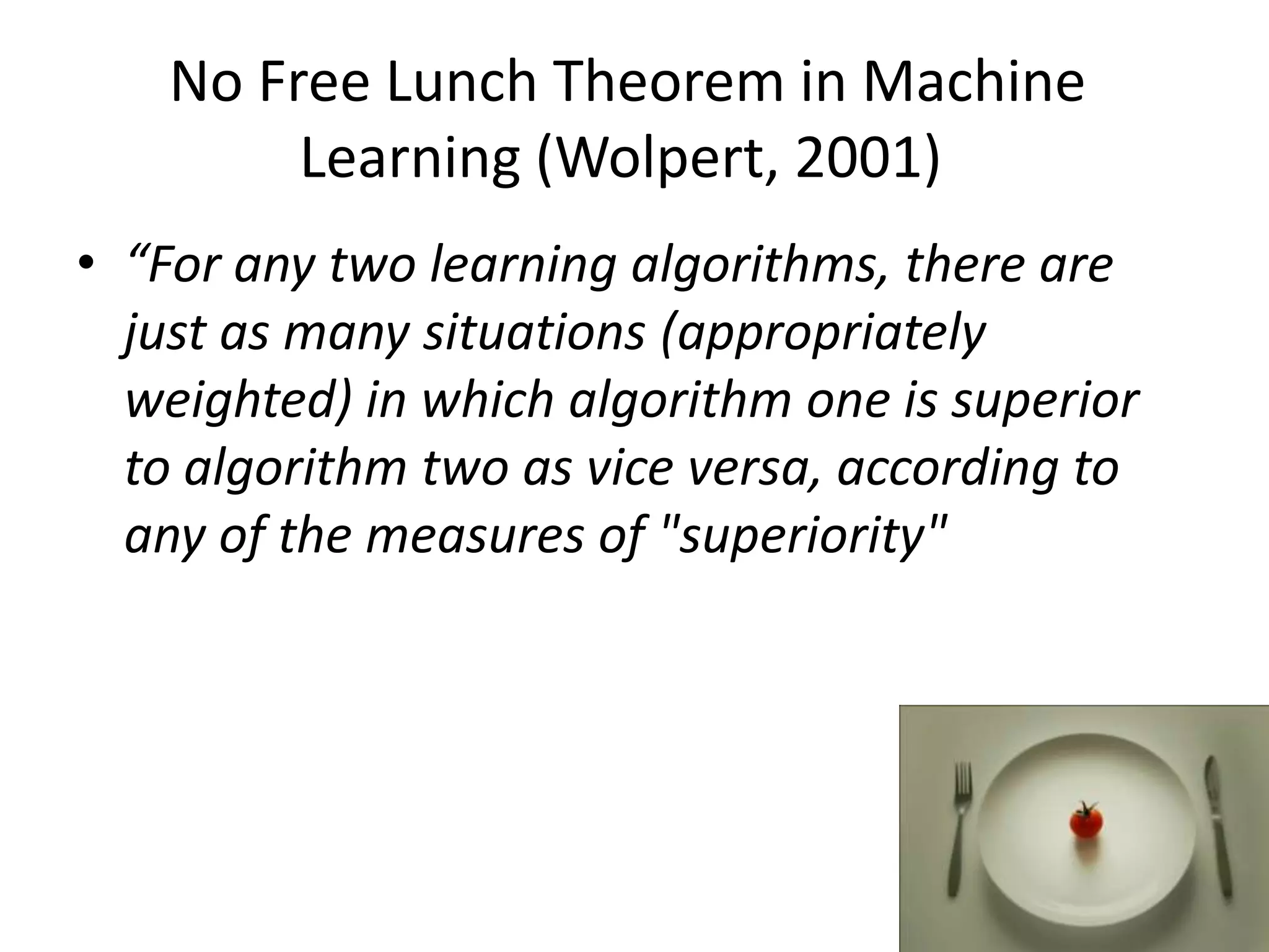 No Free Lunch Theorem in Machine
         Learning (Wolpert, 2001)
• “For any two learning algorithms, there are
  just as many situations (appropriately
  weighted) in which algorithm one is superior
  to algorithm two as vice versa, according to
  any of the measures of "superiority"
 
