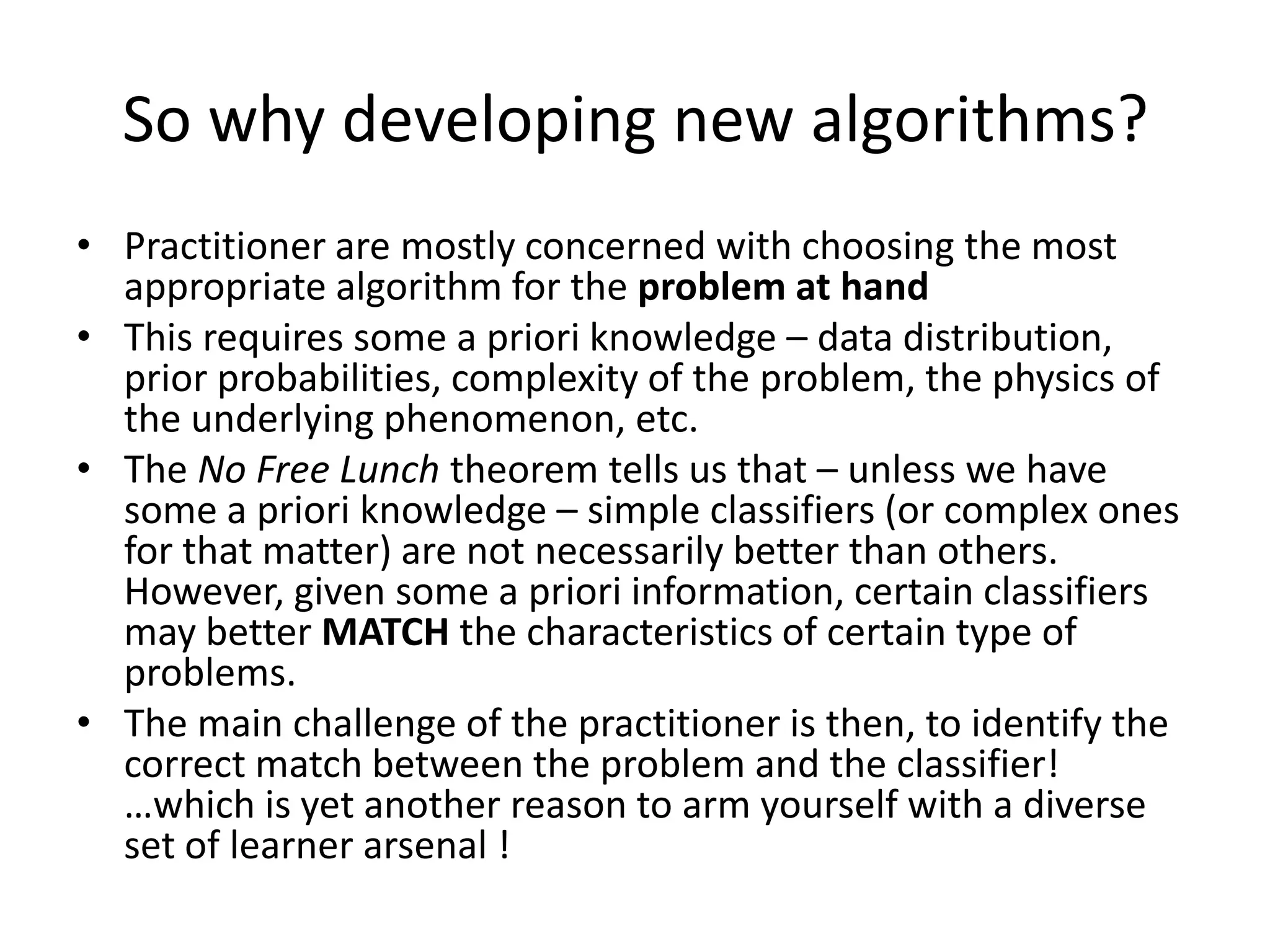 So why developing new algorithms?
• Practitioner are mostly concerned with choosing the most
  appropriate algorithm for the problem at hand
• This requires some a priori knowledge – data distribution,
  prior probabilities, complexity of the problem, the physics of
  the underlying phenomenon, etc.
• The No Free Lunch theorem tells us that – unless we have
  some a priori knowledge – simple classifiers (or complex ones
  for that matter) are not necessarily better than others.
  However, given some a priori information, certain classifiers
  may better MATCH the characteristics of certain type of
  problems.
• The main challenge of the practitioner is then, to identify the
  correct match between the problem and the classifier!
  …which is yet another reason to arm yourself with a diverse
  set of learner arsenal !
 