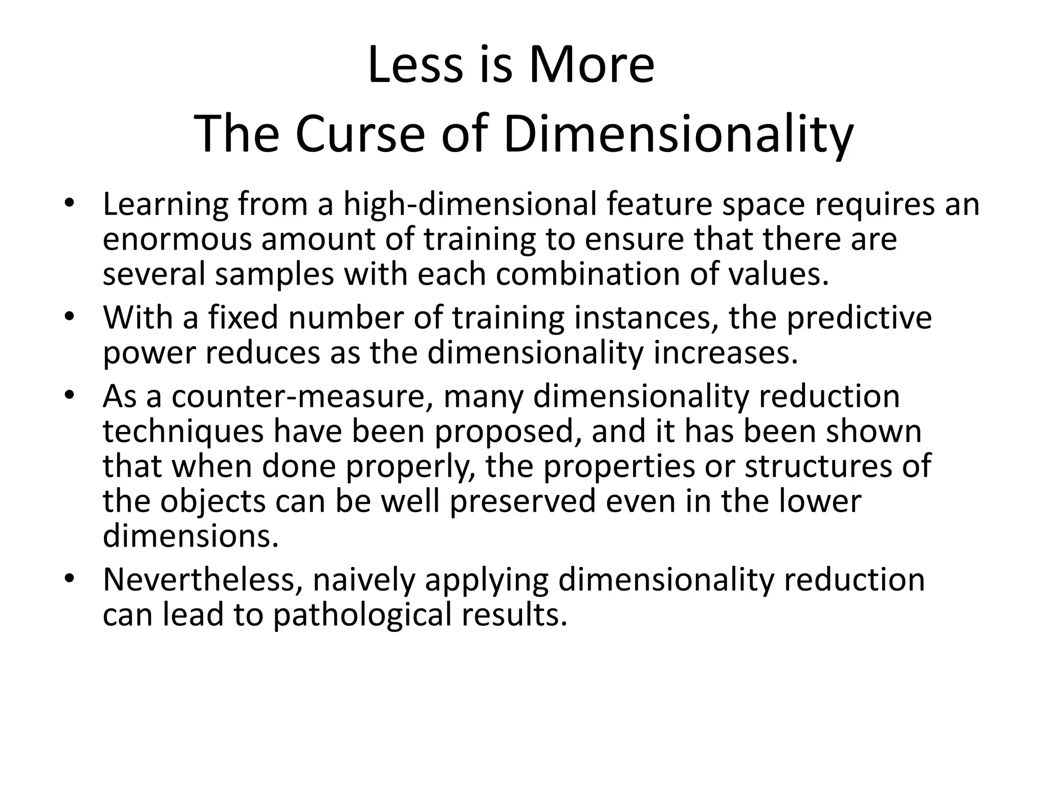 Less is More
        The Curse of Dimensionality
• Learning from a high-dimensional feature space requires an
  enormous amount of training to ensure that there are
  several samples with each combination of values.
• With a fixed number of training instances, the predictive
  power reduces as the dimensionality increases.
• As a counter-measure, many dimensionality reduction
  techniques have been proposed, and it has been shown
  that when done properly, the properties or structures of
  the objects can be well preserved even in the lower
  dimensions.
• Nevertheless, naively applying dimensionality reduction
  can lead to pathological results.
 