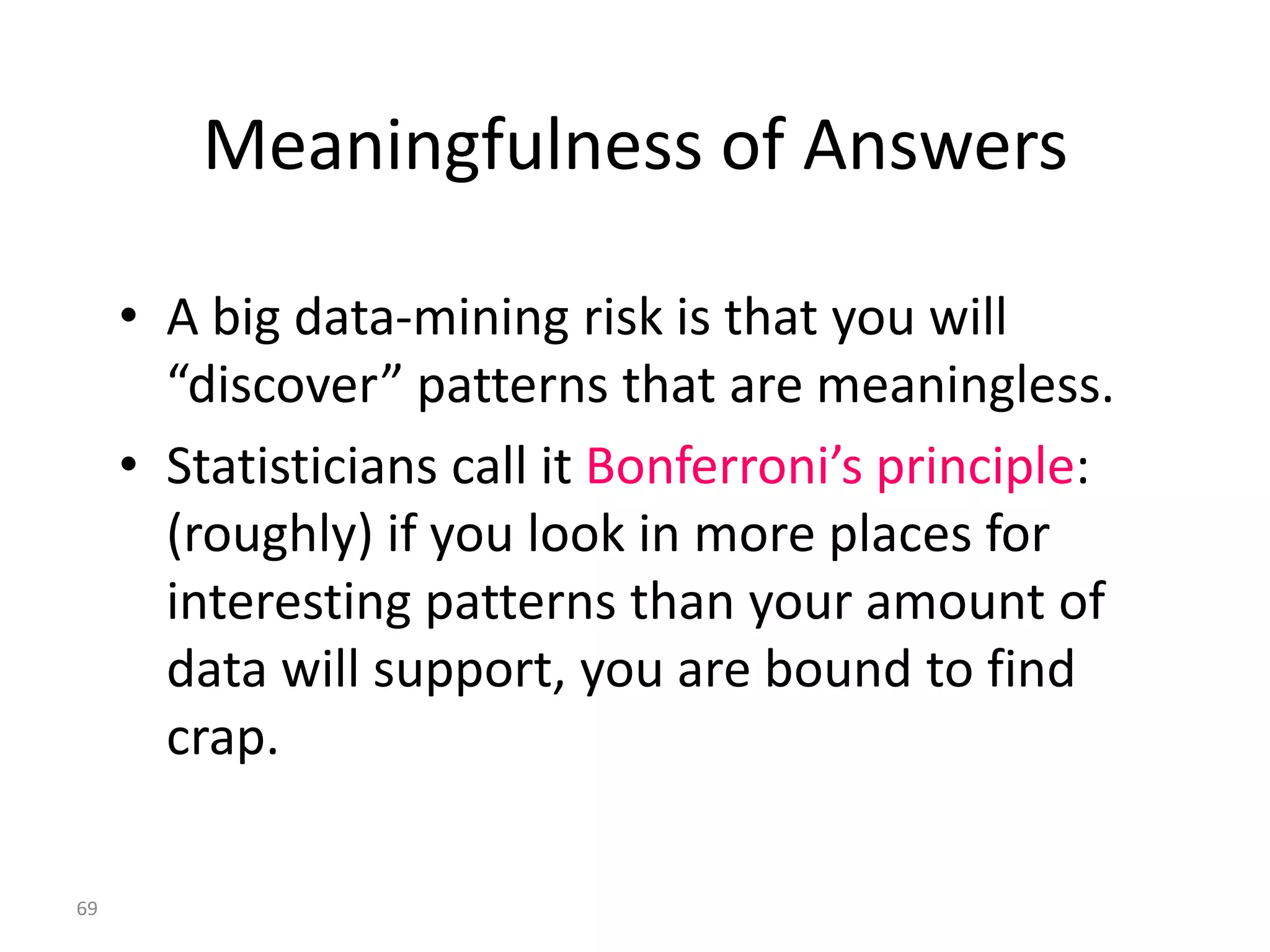 Meaningfulness of Answers

     • A big data-mining risk is that you will
       “discover” patterns that are meaningless.
     • Statisticians call it Bonferroni’s principle:
       (roughly) if you look in more places for
       interesting patterns than your amount of
       data will support, you are bound to find
       crap.

69
 