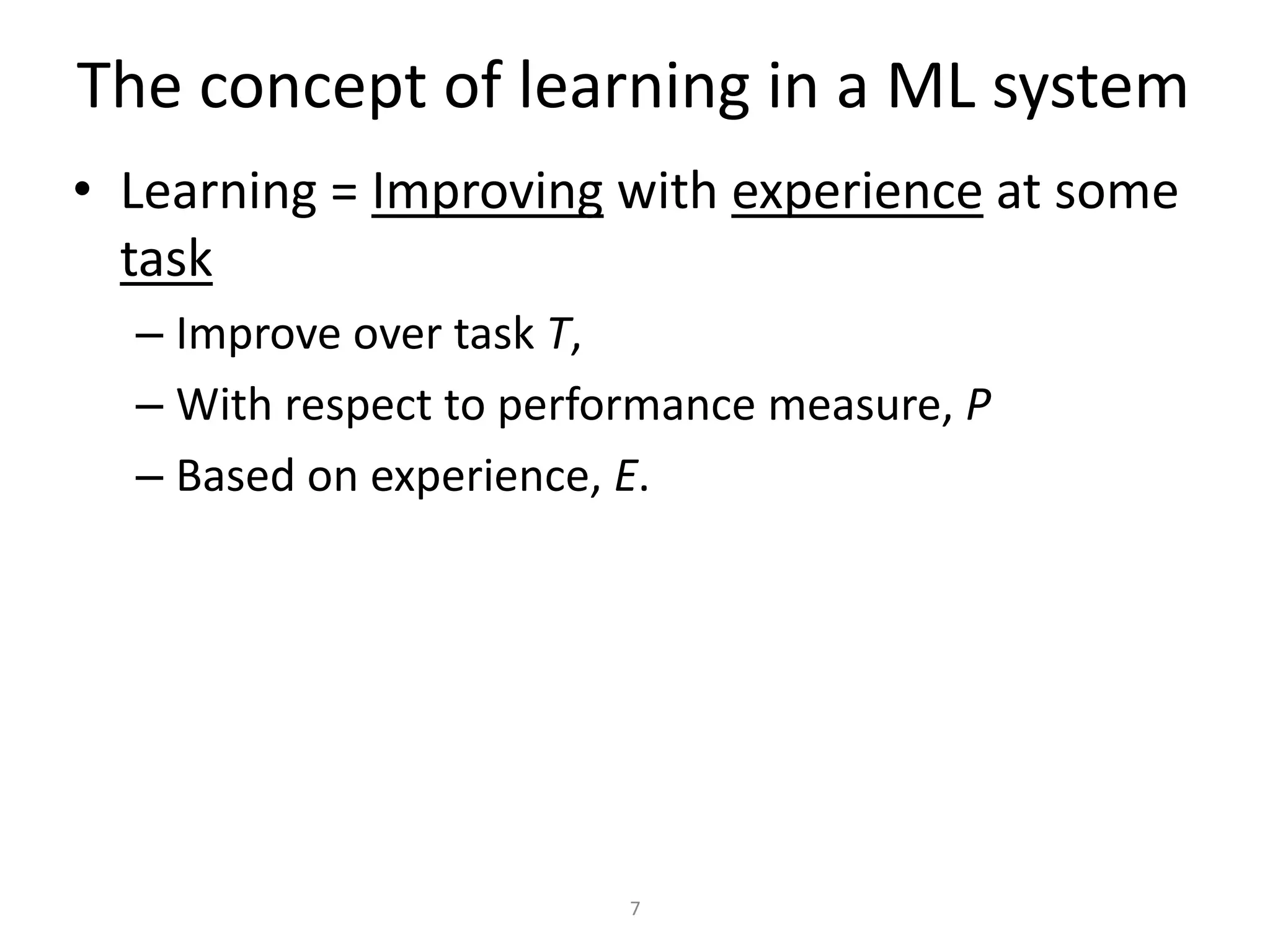 The concept of learning in a ML system
• Learning = Improving with experience at some
  task
  – Improve over task T,
  – With respect to performance measure, P
  – Based on experience, E.




                         7
 