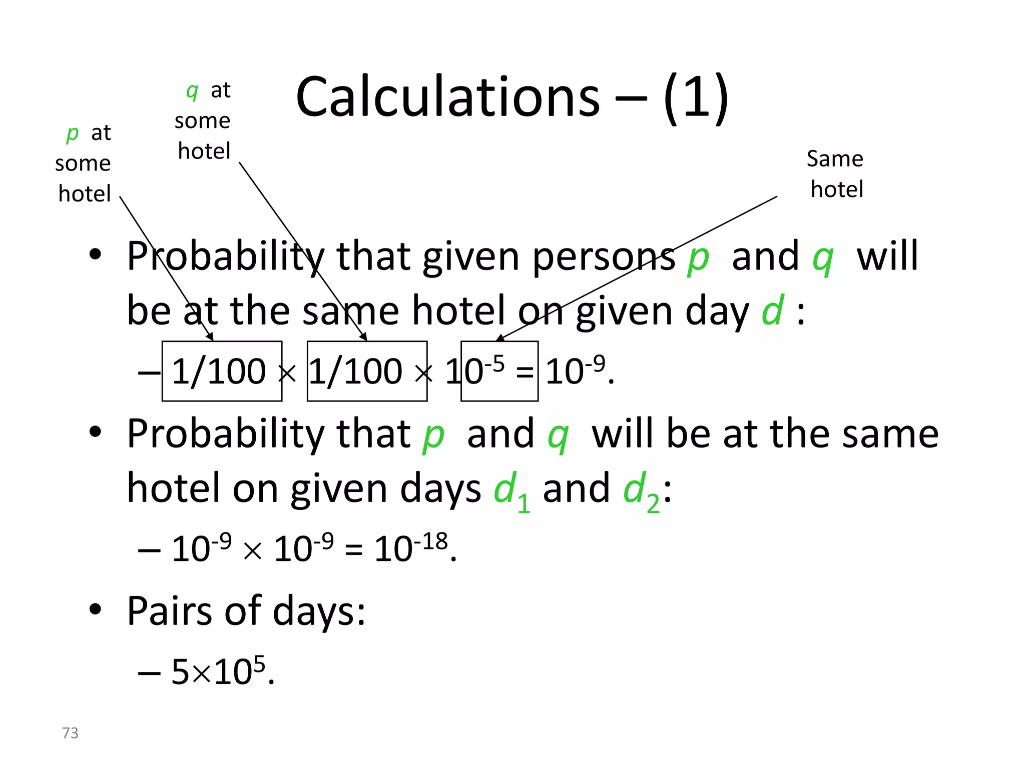 p at
           q at
          some     Calculations – (1)
some      hotel                            Same
hotel                                      hotel

     • Probability that given persons p and q will
       be at the same hotel on given day d :
        – 1/100  1/100  10-5 = 10-9.
     • Probability that p and q will be at the same
       hotel on given days d1 and d2:
        – 10-9  10-9 = 10-18.
     • Pairs of days:
        – 5105.
73
 