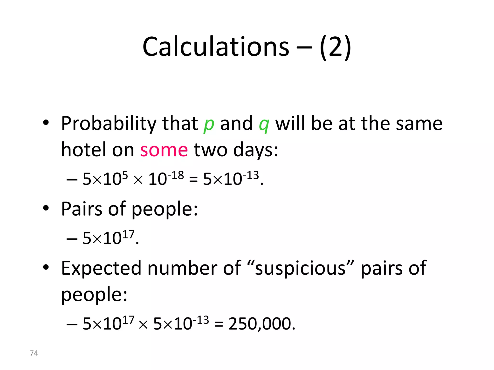 Calculations – (2)

     • Probability that p and q will be at the same
       hotel on some two days:
       – 5105  10-18 = 510-13.
     • Pairs of people:
       – 51017.
     • Expected number of “suspicious” pairs of
       people:
       – 51017  510-13 = 250,000.
74
 
