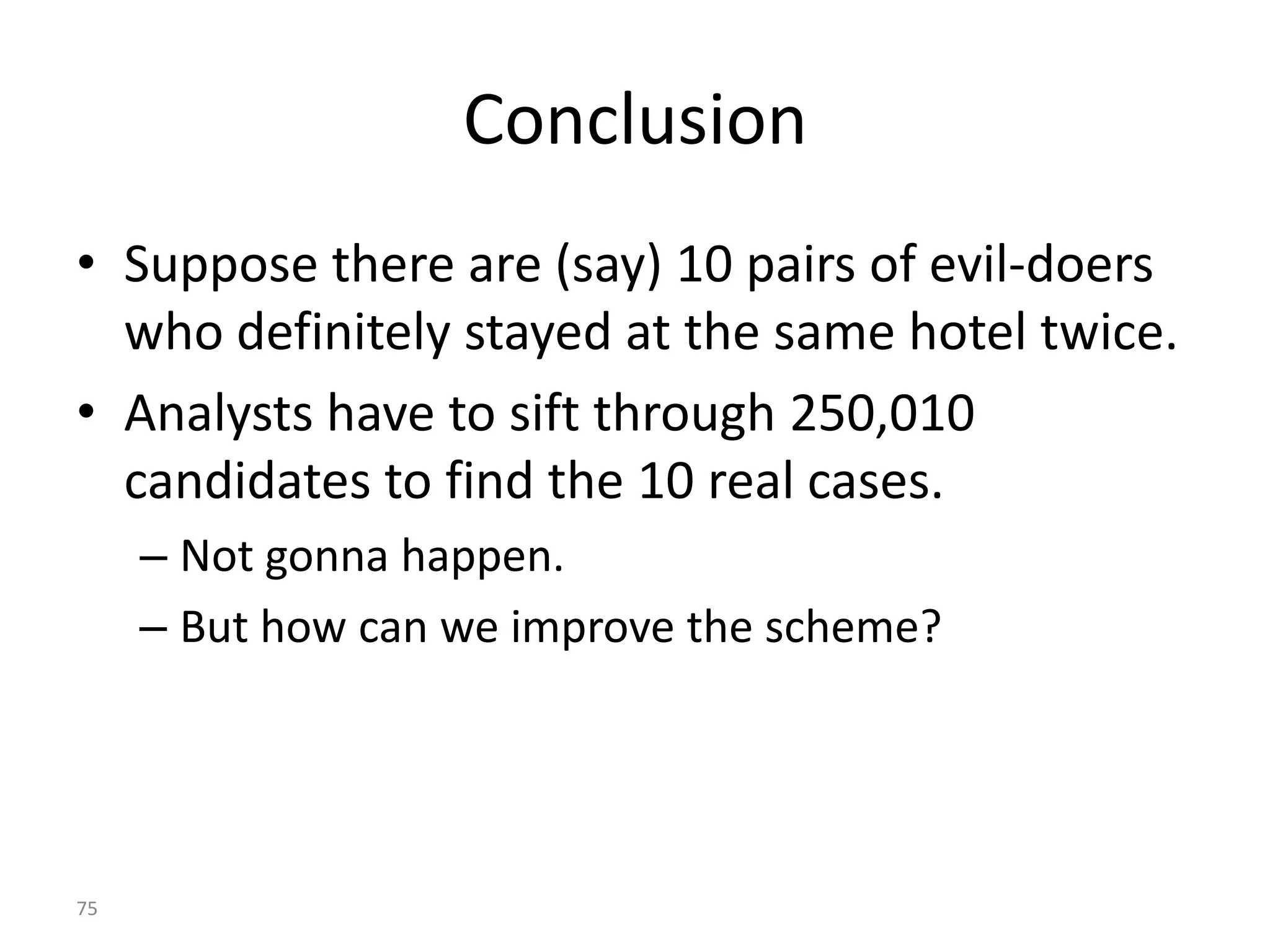 Conclusion
• Suppose there are (say) 10 pairs of evil-doers
  who definitely stayed at the same hotel twice.
• Analysts have to sift through 250,010
  candidates to find the 10 real cases.
     – Not gonna happen.
     – But how can we improve the scheme?




75
 