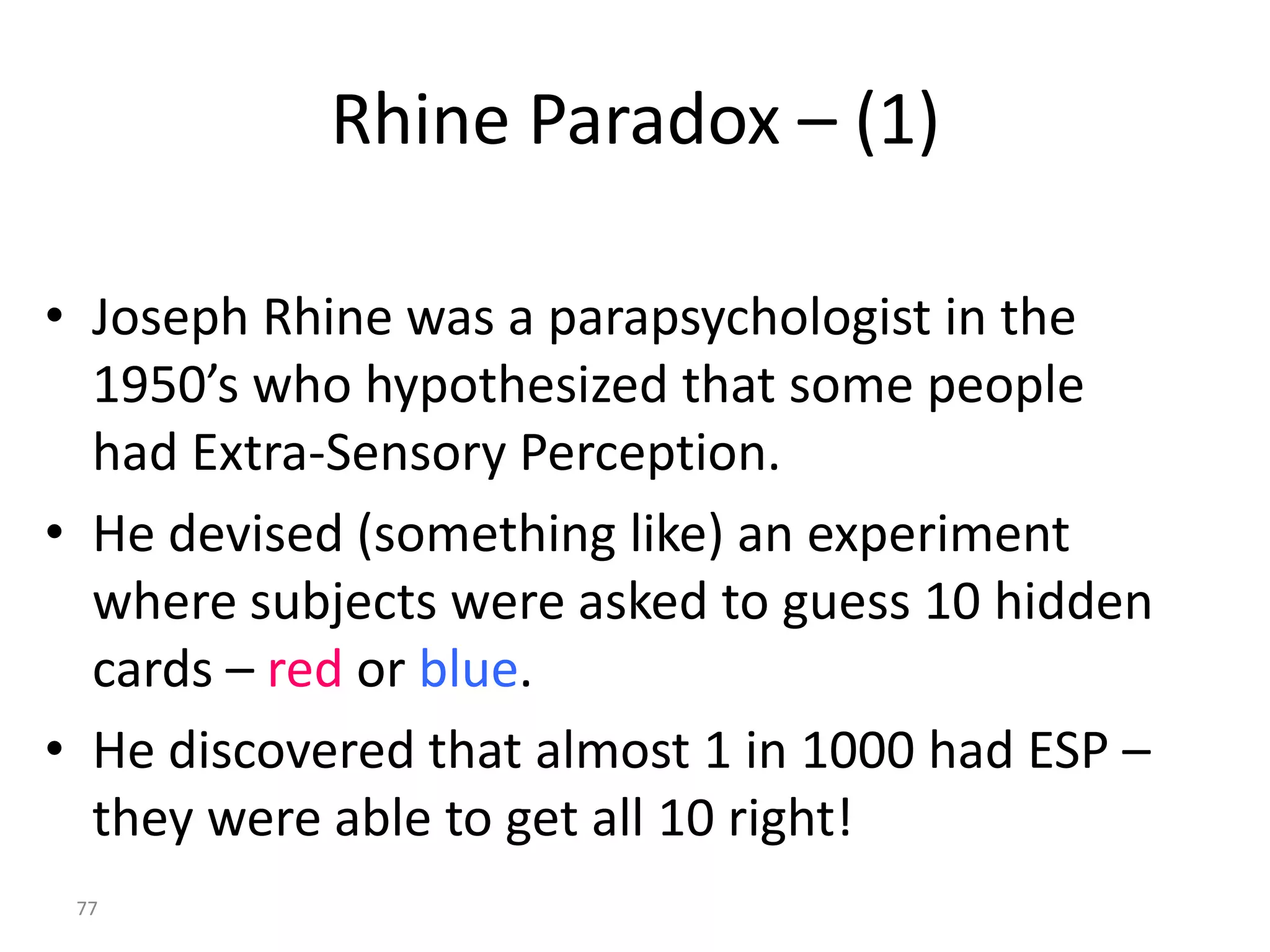 Rhine Paradox – (1)

• Joseph Rhine was a parapsychologist in the
  1950’s who hypothesized that some people
  had Extra-Sensory Perception.
• He devised (something like) an experiment
  where subjects were asked to guess 10 hidden
  cards – red or blue.
• He discovered that almost 1 in 1000 had ESP –
  they were able to get all 10 right!
 77
 