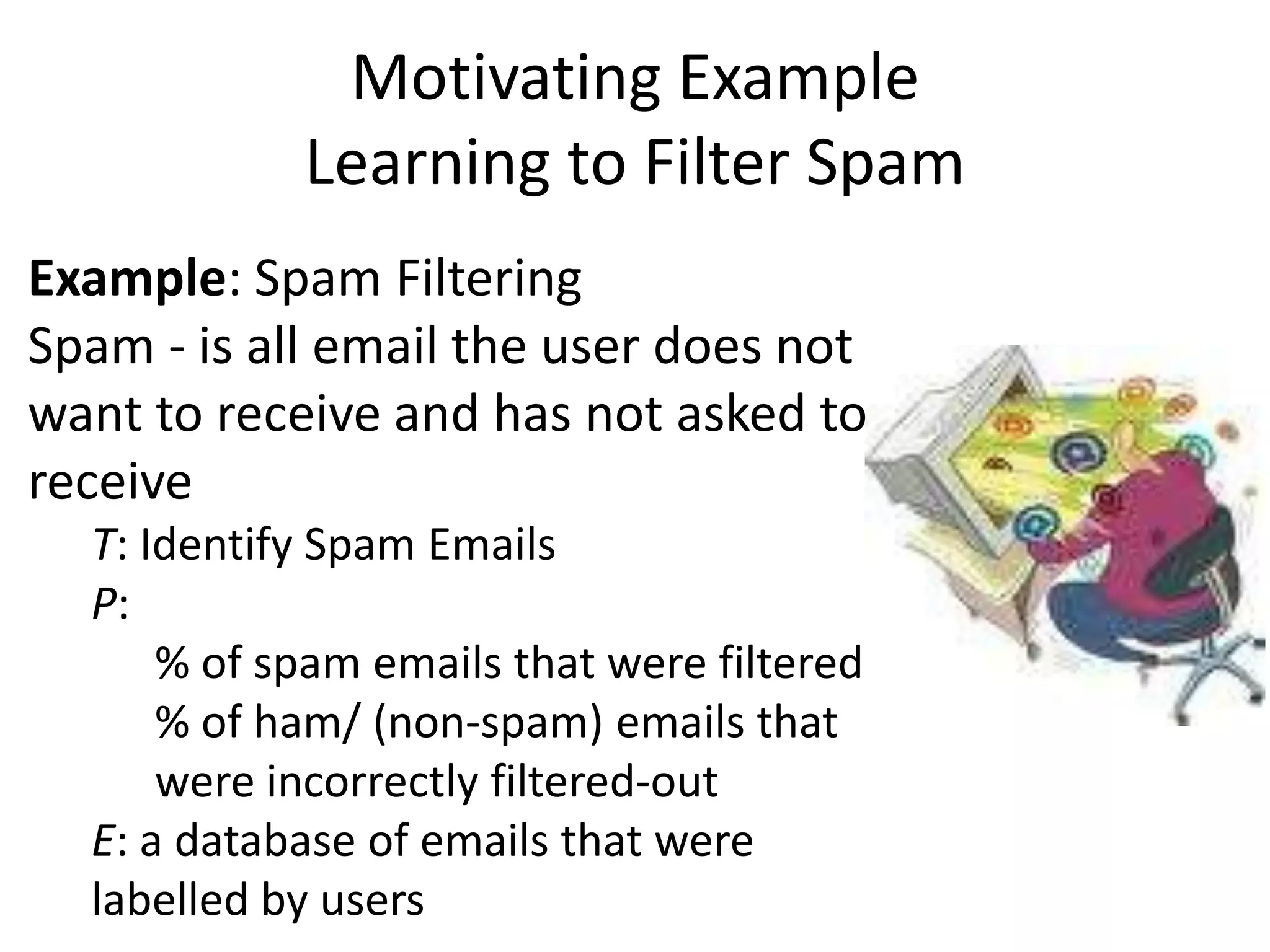 Motivating Example
            Learning to Filter Spam
Example: Spam Filtering
Spam - is all email the user does not
want to receive and has not asked to
receive
  T: Identify Spam Emails
  P:
      % of spam emails that were filtered
      % of ham/ (non-spam) emails that
      were incorrectly filtered-out
  E: a database of emails that were
  labelled by users
 