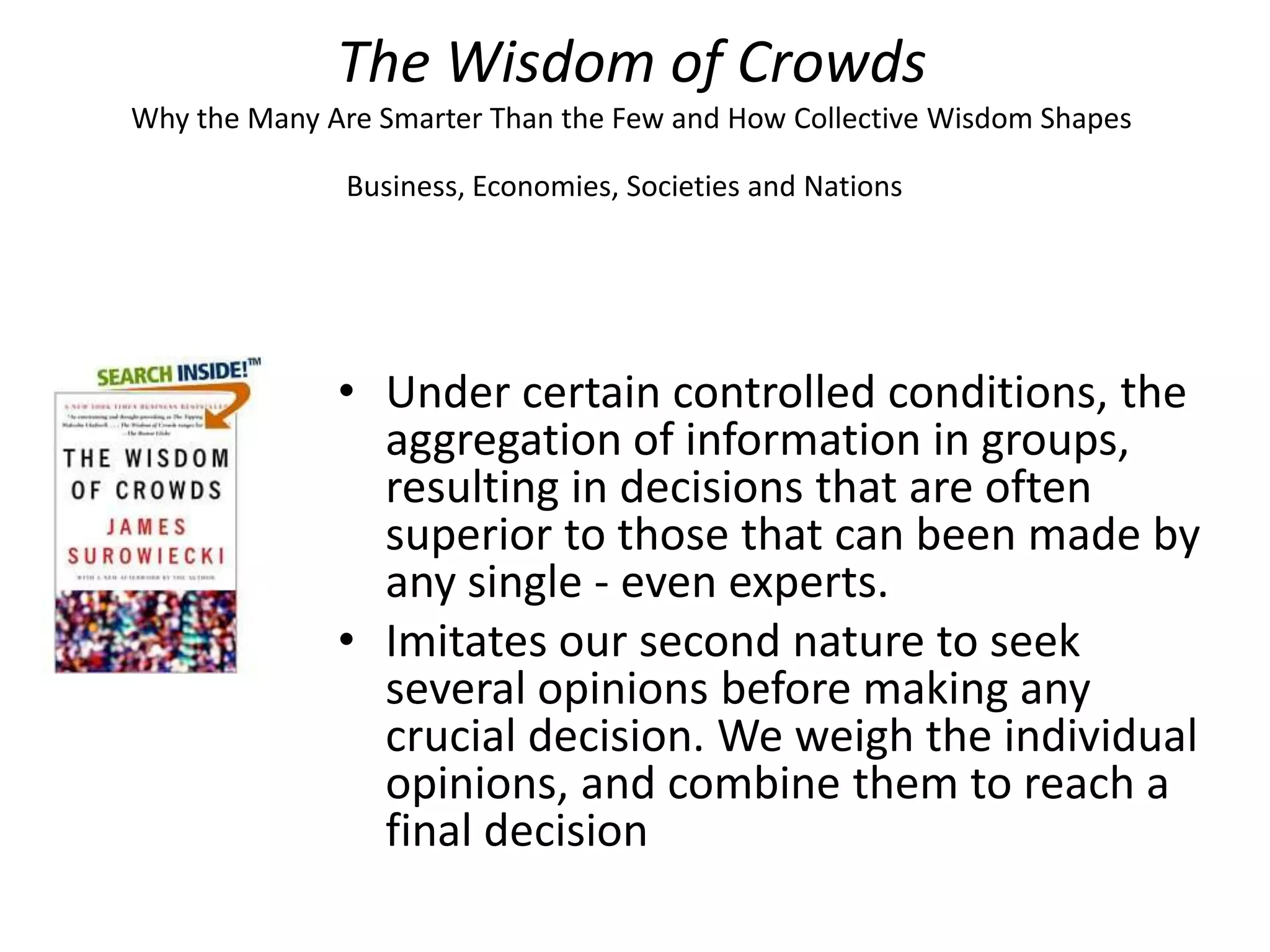 The Wisdom of Crowds
Why the Many Are Smarter Than the Few and How Collective Wisdom Shapes

               Business, Economies, Societies and Nations




              • Under certain controlled conditions, the
                aggregation of information in groups,
                resulting in decisions that are often
                superior to those that can been made by
                any single - even experts.
              • Imitates our second nature to seek
                several opinions before making any
                crucial decision. We weigh the individual
                opinions, and combine them to reach a
                final decision
 