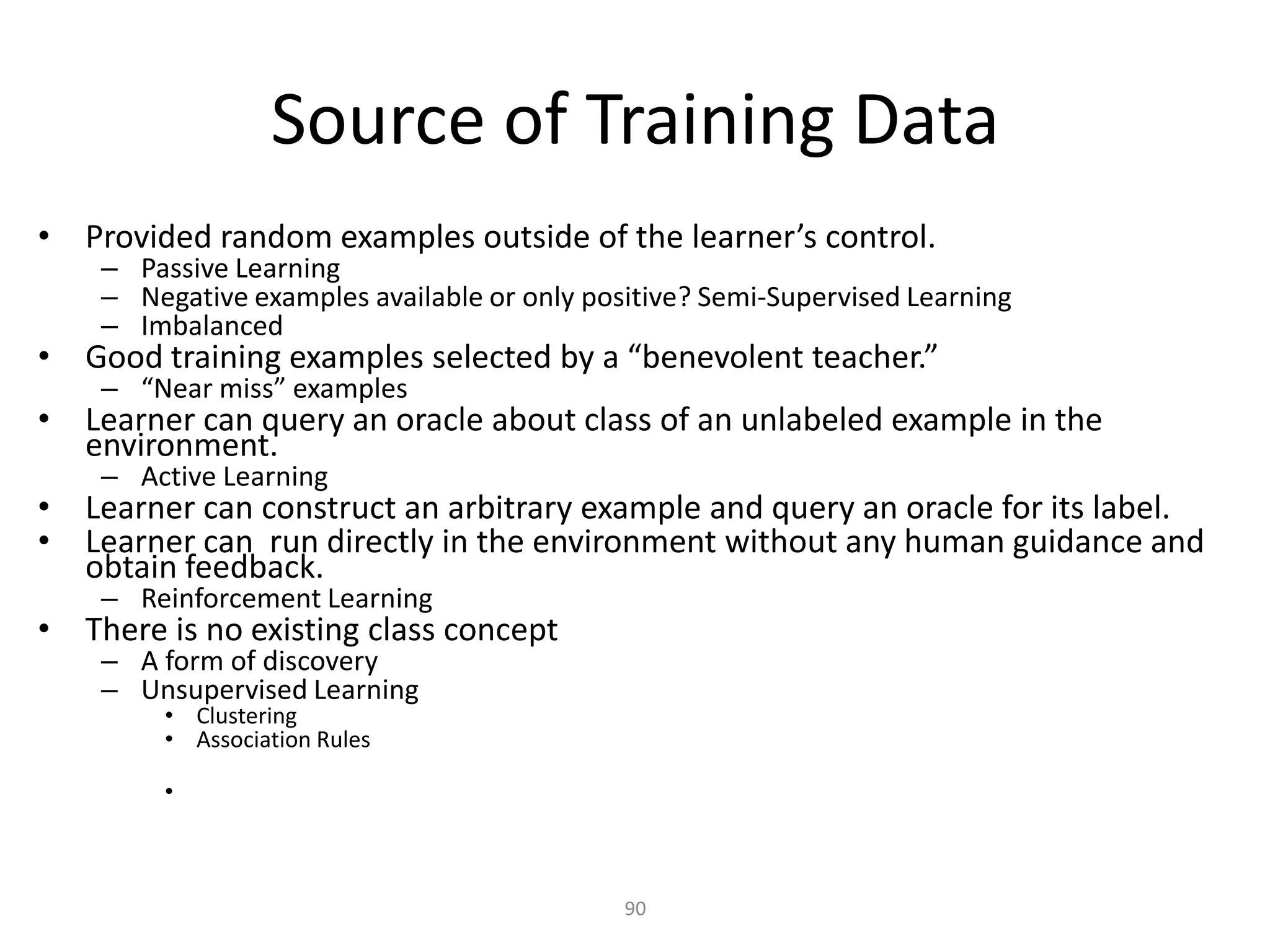 Source of Training Data
• Provided random examples outside of the learner’s control.
    – Passive Learning
    – Negative examples available or only positive? Semi-Supervised Learning
    – Imbalanced
• Good training examples selected by a “benevolent teacher.”
    – “Near miss” examples
• Learner can query an oracle about class of an unlabeled example in the
  environment.
    – Active Learning
• Learner can construct an arbitrary example and query an oracle for its label.
• Learner can run directly in the environment without any human guidance and
  obtain feedback.
    – Reinforcement Learning
• There is no existing class concept
    – A form of discovery
    – Unsupervised Learning
         • Clustering
         • Association Rules

         •



                                             90
 
