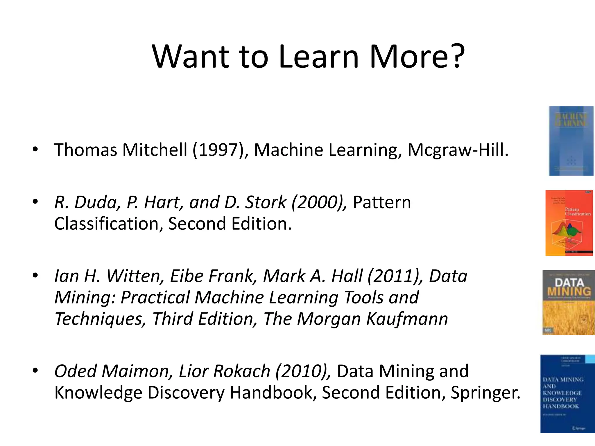 Want to Learn More?

• Thomas Mitchell (1997), Machine Learning, Mcgraw-Hill.

• R. Duda, P. Hart, and D. Stork (2000), Pattern
  Classification, Second Edition.

• Ian H. Witten, Eibe Frank, Mark A. Hall (2011), Data
  Mining: Practical Machine Learning Tools and
  Techniques, Third Edition, The Morgan Kaufmann

• Oded Maimon, Lior Rokach (2010), Data Mining and
  Knowledge Discovery Handbook, Second Edition, Springer.
 