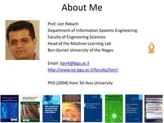 About Me
Prof. Lior Rokach
Department of Information Systems Engineering
Faculty of Engineering Sciences
Head of the Machine Learning Lab
Ben-Gurion University of the Negev

Email: liorrk@bgu.ac.il
http://www.ise.bgu.ac.il/faculty/liorr/

PhD (2004) from Tel Aviv University
 
