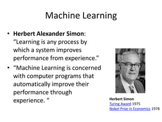 Machine Learning
• Herbert Alexander Simon:
  “Learning is any process by
  which a system improves
  performance from experience.”
• “Machine Learning is concerned
  with computer programs that
  automatically improve their
  performance through
                                   Herbert Simon
  experience. “                    Turing Award 1975
                                   Nobel Prize in Economics 1978
 