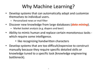 Why Machine Learning?
• Develop systems that can automatically adapt and customize
  themselves to individual users.
   – Personalized news or mail filter
• Discover new knowledge from large databases (data mining).
   – Market basket analysis (e.g. diapers and beer)
• Ability to mimic human and replace certain monotonous tasks -
  which require some intelligence.
       • like recognizing handwritten characters
• Develop systems that are too difficult/expensive to construct
  manually because they require specific detailed skills or
  knowledge tuned to a specific task (knowledge engineering
  bottleneck).


                                        4
 