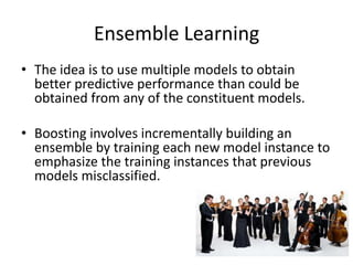 Ensemble Learning
• The idea is to use multiple models to obtain
  better predictive performance than could be
  obtained from any of the constituent models.

• Boosting involves incrementally building an
  ensemble by training each new model instance to
  emphasize the training instances that previous
  models misclassified.
 
