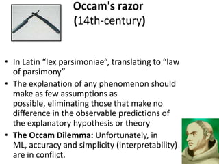 Occam's razor
                   (14th-century)


• In Latin “lex parsimoniae”, translating to “law
  of parsimony”
• The explanation of any phenomenon should
  make as few assumptions as
  possible, eliminating those that make no
  difference in the observable predictions of
  the explanatory hypothesis or theory
• The Occam Dilemma: Unfortunately, in
  ML, accuracy and simplicity (interpretability)
  are in conflict.
 