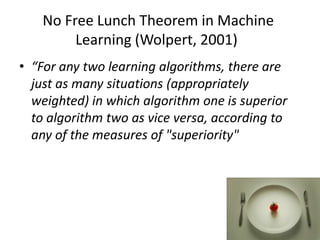 No Free Lunch Theorem in Machine
         Learning (Wolpert, 2001)
• “For any two learning algorithms, there are
  just as many situations (appropriately
  weighted) in which algorithm one is superior
  to algorithm two as vice versa, according to
  any of the measures of "superiority"
 