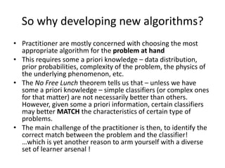 So why developing new algorithms?
• Practitioner are mostly concerned with choosing the most
  appropriate algorithm for the problem at hand
• This requires some a priori knowledge – data distribution,
  prior probabilities, complexity of the problem, the physics of
  the underlying phenomenon, etc.
• The No Free Lunch theorem tells us that – unless we have
  some a priori knowledge – simple classifiers (or complex ones
  for that matter) are not necessarily better than others.
  However, given some a priori information, certain classifiers
  may better MATCH the characteristics of certain type of
  problems.
• The main challenge of the practitioner is then, to identify the
  correct match between the problem and the classifier!
  …which is yet another reason to arm yourself with a diverse
  set of learner arsenal !
 