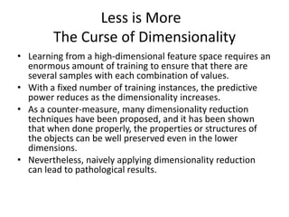 Less is More
        The Curse of Dimensionality
• Learning from a high-dimensional feature space requires an
  enormous amount of training to ensure that there are
  several samples with each combination of values.
• With a fixed number of training instances, the predictive
  power reduces as the dimensionality increases.
• As a counter-measure, many dimensionality reduction
  techniques have been proposed, and it has been shown
  that when done properly, the properties or structures of
  the objects can be well preserved even in the lower
  dimensions.
• Nevertheless, naively applying dimensionality reduction
  can lead to pathological results.
 