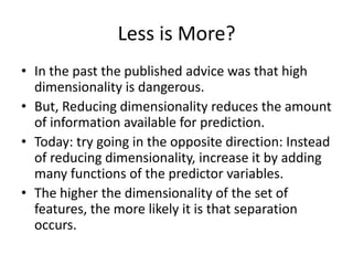 Less is More?
• In the past the published advice was that high
  dimensionality is dangerous.
• But, Reducing dimensionality reduces the amount
  of information available for prediction.
• Today: try going in the opposite direction: Instead
  of reducing dimensionality, increase it by adding
  many functions of the predictor variables.
• The higher the dimensionality of the set of
  features, the more likely it is that separation
  occurs.
 