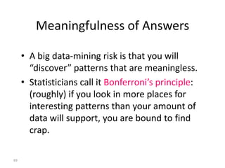 Meaningfulness of Answers

     • A big data-mining risk is that you will
       “discover” patterns that are meaningless.
     • Statisticians call it Bonferroni’s principle:
       (roughly) if you look in more places for
       interesting patterns than your amount of
       data will support, you are bound to find
       crap.

69
 