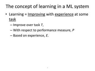 The concept of learning in a ML system
• Learning = Improving with experience at some
  task
  – Improve over task T,
  – With respect to performance measure, P
  – Based on experience, E.




                         7
 
