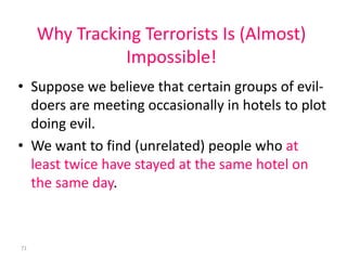 Why Tracking Terrorists Is (Almost)
               Impossible!
• Suppose we believe that certain groups of evil-
  doers are meeting occasionally in hotels to plot
  doing evil.
• We want to find (unrelated) people who at
  least twice have stayed at the same hotel on
  the same day.



71
 