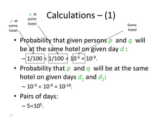 p at
           q at
          some     Calculations – (1)
some      hotel                            Same
hotel                                      hotel

     • Probability that given persons p and q will
       be at the same hotel on given day d :
        – 1/100  1/100  10-5 = 10-9.
     • Probability that p and q will be at the same
       hotel on given days d1 and d2:
        – 10-9  10-9 = 10-18.
     • Pairs of days:
        – 5105.
73
 