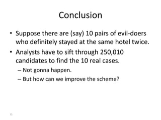 Conclusion
• Suppose there are (say) 10 pairs of evil-doers
  who definitely stayed at the same hotel twice.
• Analysts have to sift through 250,010
  candidates to find the 10 real cases.
     – Not gonna happen.
     – But how can we improve the scheme?




75
 