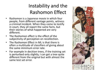 Instability and the
                    Rashomon Effect
• Rashomon is a Japanese movie in which four
  people, from different vantage points, witness
  a criminal incident. When they come to testify
  in court, they all report the same facts, but
  their stories of what happened are very
  different.
• The Rashomon effect is the effect of the
  subjectivity of perception on recollection.
• The Rashomon Effect in ML is that there is
  often a multitude of classifiers of giving about
  the same minimum error rate.
• For example in decition trees, if the training set
  is perturbed only slightly, I can get a tree quite
  different from the original but with almost the
  same test set error.
 