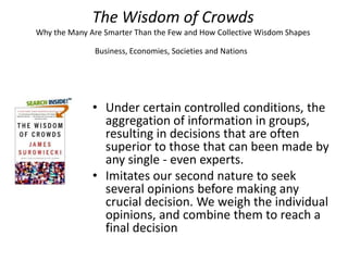 The Wisdom of Crowds
Why the Many Are Smarter Than the Few and How Collective Wisdom Shapes

               Business, Economies, Societies and Nations




              • Under certain controlled conditions, the
                aggregation of information in groups,
                resulting in decisions that are often
                superior to those that can been made by
                any single - even experts.
              • Imitates our second nature to seek
                several opinions before making any
                crucial decision. We weigh the individual
                opinions, and combine them to reach a
                final decision
 