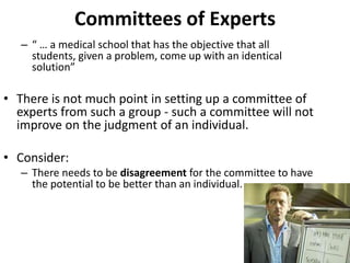 Committees of Experts
   – “ … a medical school that has the objective that all
     students, given a problem, come up with an identical
     solution”

• There is not much point in setting up a committee of
  experts from such a group - such a committee will not
  improve on the judgment of an individual.

• Consider:
   – There needs to be disagreement for the committee to have
     the potential to be better than an individual.
 