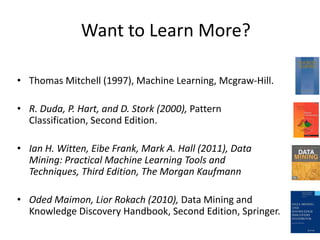 Want to Learn More?

• Thomas Mitchell (1997), Machine Learning, Mcgraw-Hill.

• R. Duda, P. Hart, and D. Stork (2000), Pattern
  Classification, Second Edition.

• Ian H. Witten, Eibe Frank, Mark A. Hall (2011), Data
  Mining: Practical Machine Learning Tools and
  Techniques, Third Edition, The Morgan Kaufmann

• Oded Maimon, Lior Rokach (2010), Data Mining and
  Knowledge Discovery Handbook, Second Edition, Springer.
 