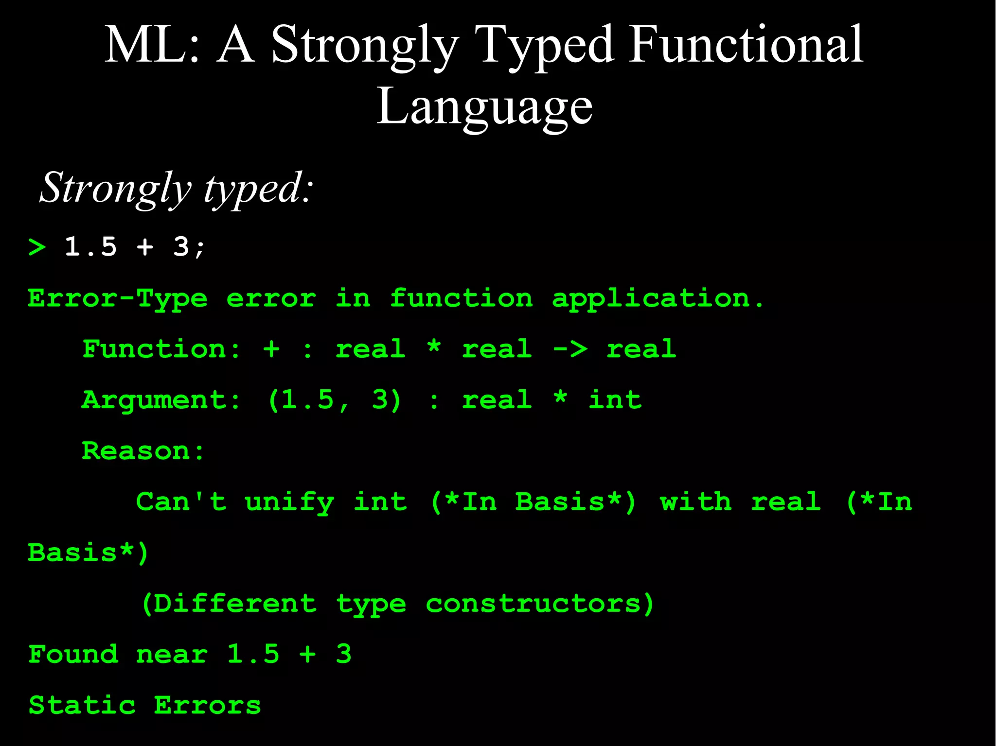 ML: A Strongly Typed Functional
               Language
Strongly typed:
> 1.5 + 3;
Error-Type error in function application.
   Function: + : real * real -> real
   Argument: (1.5, 3) : real * int
   Reason:
      Can't unify int (*In Basis*) with real (*In
Basis*)
      (Different type constructors)
Found near 1.5 + 3
Static Errors
 