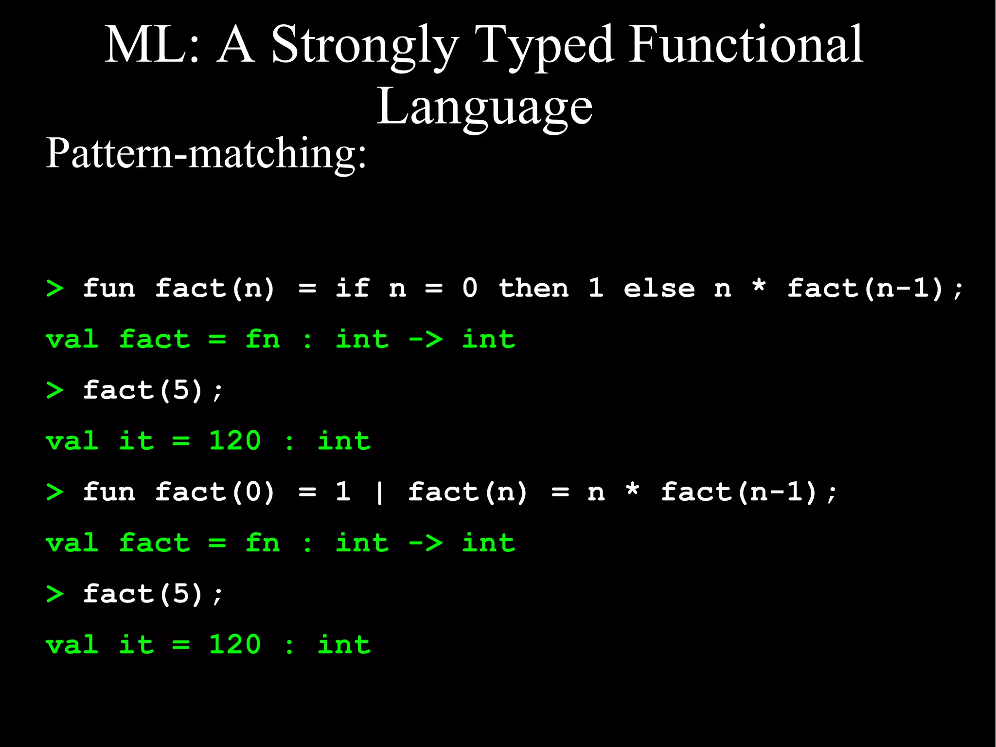 ML: A Strongly Typed Functional
              Language
Pattern-matching:

> fun fact(n) = if n = 0 then 1 else n * fact(n-1);
val fact = fn : int -> int
> fact(5);
val it = 120 : int
> fun fact(0) = 1 | fact(n) = n * fact(n-1);
val fact = fn : int -> int
> fact(5);
val it = 120 : int
 
