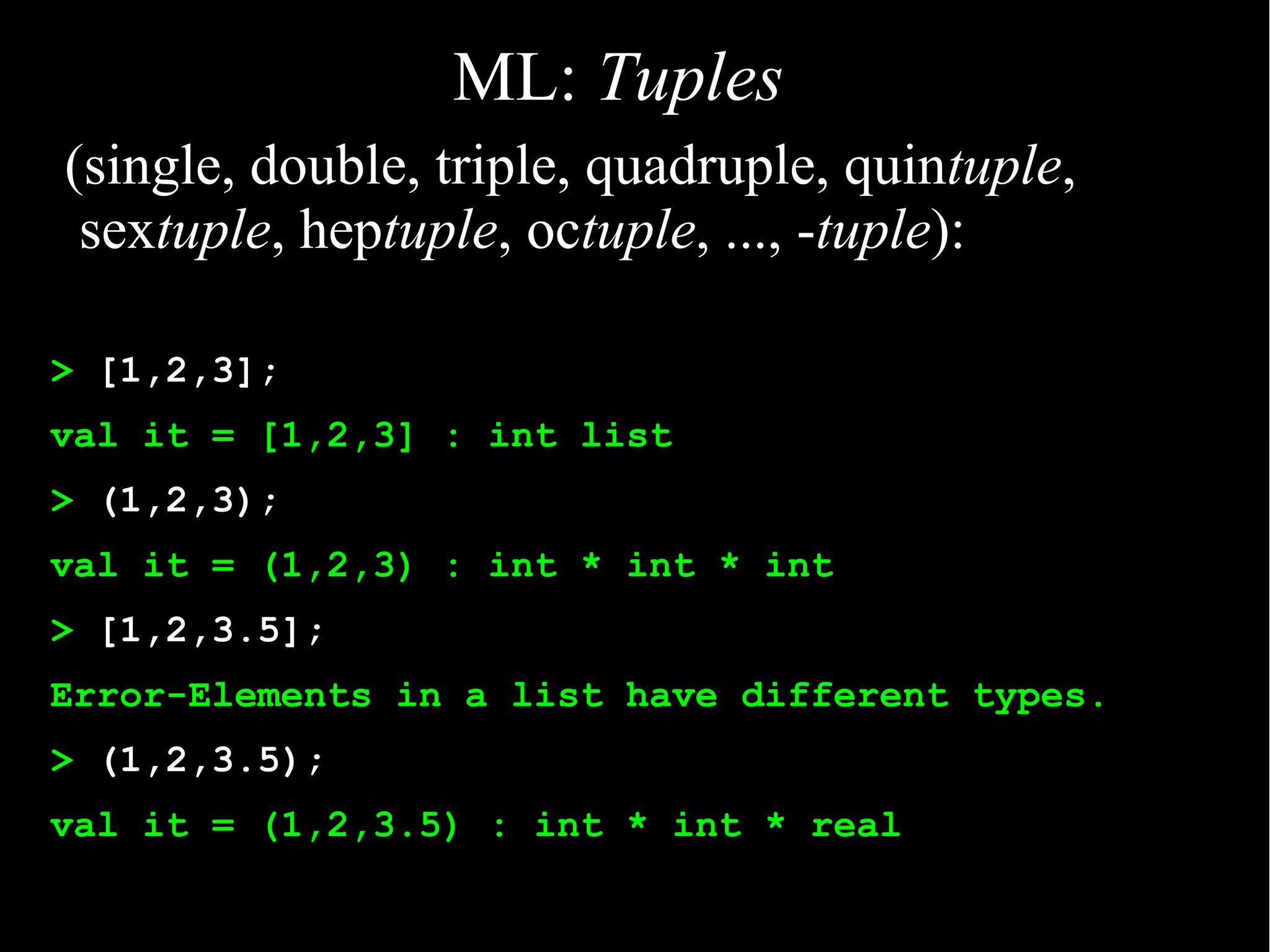 ML: Tuples
(single, double, triple, quadruple, quintuple,
 sextuple, heptuple, octuple, ..., -tuple):

> [1,2,3];
val it = [1,2,3] : int list
> (1,2,3);
val it = (1,2,3) : int * int * int
> [1,2,3.5];
Error-Elements in a list have different types.
> (1,2,3.5);
val it = (1,2,3.5) : int * int * real
 