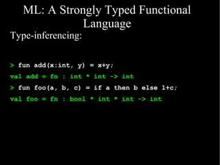 ML: A Strongly Typed Functional
              Language
Type-inferencing:

> fun add(x:int, y) = x+y;
val add = fn : int * int -> int
> fun foo(a, b, c) = if a then b else 1+c;
val foo = fn : bool * int * int -> int
 