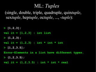 ML: Tuples
(single, double, triple, quadruple, quintuple,
 sextuple, heptuple, octuple, ..., -tuple):

> [1,2,3];
val it = [1,2,3] : int list
> (1,2,3);
val it = (1,2,3) : int * int * int
> [1,2,3.5];
Error-Elements in a list have different types.
> (1,2,3.5);
val it = (1,2,3.5) : int * int * real
 