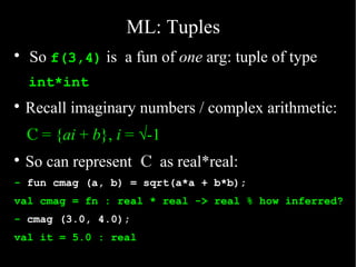 ML: Tuples

    So f(3,4) is a fun of one arg: tuple of type
    int*int

    Recall imaginary numbers / complex arithmetic:
    C = {ai + b}, i = √-1

    So can represent C as real*real:
- fun cmag (a, b) = sqrt(a*a + b*b);
val cmag = fn : real * real -> real % how inferred?
- cmag (3.0, 4.0);
val it = 5.0 : real
 