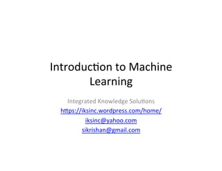 Introduc)on	
  to	
  Machine	
  
Learning	
  
Integrated	
  Knowledge	
  Solu)ons	
  
h7ps://iksinc.wordpress.com/home/	
  
iksinc@yahoo.com	
  
sikrishan@gmail.com	
  
	
  
	
  
 