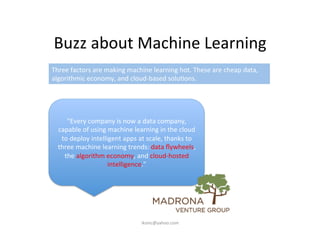 Buzz	
  about	
  Machine	
  Learning	
  
"Every	
  company	
  is	
  now	
  a	
  data	
  company,	
  
capable	
  of	
  using	
  machine	
  learning	
  in	
  the	
  cloud	
  
to	
  deploy	
  intelligent	
  apps	
  at	
  scale,	
  thanks	
  to	
  
three	
  machine	
  learning	
  trends:	
  data	
  ﬂywheels,	
  
the	
  algorithm	
  economy,	
  and	
  cloud-­‐hosted	
  
intelligence."	
  
Three	
  factors	
  are	
  making	
  machine	
  learning	
  hot.	
  These	
  are	
  cheap	
  data,	
  
algorithmic	
  economy,	
  and	
  cloud-­‐based	
  solu)ons.	
  
iksinc@yahoo.com	
  
 