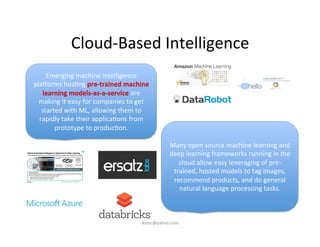Cloud-­‐Based	
  Intelligence	
  
Emerging	
  machine	
  intelligence	
  
plaoorms	
  hos)ng	
  pre-­‐trained	
  machine	
  
learning	
  models-­‐as-­‐a-­‐service	
  are	
  
making	
  it	
  easy	
  for	
  companies	
  to	
  get	
  
started	
  with	
  ML,	
  allowing	
  them	
  to	
  
rapidly	
  take	
  their	
  applica)ons	
  from	
  
prototype	
  to	
  produc)on.	
  
Many	
  open	
  source	
  machine	
  learning	
  and	
  
deep	
  learning	
  frameworks	
  running	
  in	
  the	
  
cloud	
  allow	
  easy	
  leveraging	
  of	
  pre-­‐
trained,	
  hosted	
  models	
  to	
  tag	
  images,	
  
recommend	
  products,	
  and	
  do	
  general	
  
natural	
  language	
  processing	
  tasks.	
  
iksinc@yahoo.com	
  
 