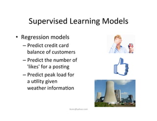 Supervised	
  Learning	
  Models	
  
•  Regression	
  models	
  
– Predict	
  credit	
  card	
  
balance	
  of	
  customers	
  
– Predict	
  the	
  number	
  of	
  
'likes'	
  for	
  a	
  pos)ng	
  
– Predict	
  peak	
  load	
  for	
  
a	
  u)lity	
  given	
  
weather	
  informa)on	
  
iksinc@yahoo.com	
  
 