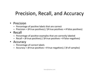 Precision,	
  Recall,	
  and	
  Accuracy	
  
•  Precision	
  
–  Percentage	
  of	
  posi)ve	
  labels	
  that	
  are	
  correct	
  
–  Precision	
  =	
  (#	
  true	
  posi)ves)	
  /	
  (#	
  true	
  posi)ves	
  +	
  #	
  false	
  posi)ves)	
  
•  Recall	
  
–  Percentage	
  of	
  posi)ve	
  examples	
  that	
  are	
  correctly	
  labeled	
  
–  Recall	
  =	
  (#	
  true	
  posi)ves)	
  /	
  (#	
  true	
  posi)ves	
  +	
  #	
  false	
  nega)ves)	
  
•  Accuracy	
  
–  Percentage	
  of	
  correct	
  labels	
  
–  Accuracy	
  =	
  (#	
  true	
  posi)ves	
  +	
  #	
  true	
  nega)ves)	
  /	
  (#	
  of	
  samples)	
  
iksinc@yahoo.com	
  
 