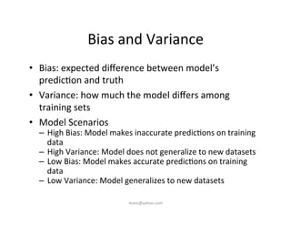 Bias	
  and	
  Variance	
  
•  Bias:	
  expected	
  diﬀerence	
  between	
  model’s	
  
predic)on	
  and	
  truth	
  
•  Variance:	
  how	
  much	
  the	
  model	
  diﬀers	
  among	
  
training	
  sets	
  
•  Model	
  Scenarios	
  
–  High	
  Bias:	
  Model	
  makes	
  inaccurate	
  predic)ons	
  on	
  training	
  
data	
  
–  High	
  Variance:	
  Model	
  does	
  not	
  generalize	
  to	
  new	
  datasets	
  
–  Low	
  Bias:	
  Model	
  makes	
  accurate	
  predic)ons	
  on	
  training	
  
data	
  
–  Low	
  Variance:	
  Model	
  generalizes	
  to	
  new	
  datasets	
  
iksinc@yahoo.com	
  
 