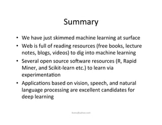 Summary	
  
•  We	
  have	
  just	
  skimmed	
  machine	
  learning	
  at	
  surface	
  
•  Web	
  is	
  full	
  of	
  reading	
  resources	
  (free	
  books,	
  lecture	
  
notes,	
  blogs,	
  videos)	
  to	
  dig	
  into	
  machine	
  learning	
  
•  Several	
  open	
  source	
  souware	
  resources	
  (R,	
  Rapid	
  
Miner,	
  and	
  Scikit-­‐learn	
  etc.)	
  to	
  learn	
  via	
  
experimenta)on	
  
•  Applica)ons	
  based	
  on	
  vision,	
  speech,	
  and	
  natural	
  
language	
  processing	
  are	
  excellent	
  candidates	
  for	
  
deep	
  learning	
  
iksinc@yahoo.com	
  
 