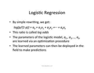 Logis)c	
  Regression	
  
•  By	
  simple	
  rewri)ng,	
  we	
  get:	
  
	
  log(p/(1-­‐p))	
  =	
  a0	
  +	
  a1x1	
  +	
  a2x2	
  +·∙·∙·∙	
  +	
  akxk	
  	
  
•  This	
  ra)o	
  is	
  called	
  log	
  odds	
  
•  The	
  parameters	
  of	
  the	
  logis)c	
  model,	
  a0	
  ,	
  a1,…,	
  ak,	
  	
  
are	
  learned	
  via	
  an	
  op)miza)on	
  procedure	
  
•  The	
  learned	
  parameters	
  can	
  then	
  be	
  deployed	
  in	
  the	
  
ﬁeld	
  to	
  make	
  predic)ons	
  
iksinc@yahoo.com	
  
 
