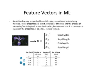 Feature	
  Vectors	
  in	
  ML	
  
•  A	
  machine	
  learning	
  system	
  builds	
  models	
  using	
  proper)es	
  of	
  objects	
  being	
  
modeled.	
  These	
  proper)es	
  are	
  called	
  	
  features	
  or	
  a@ributes	
  and	
  the	
  process	
  of	
  
measuring/obtaining	
  such	
  proper)es	
  is	
  called	
  feature	
  extrac&on.	
  It	
  is	
  common	
  to	
  
represent	
  the	
  proper)es	
  of	
  objects	
  as	
  feature	
  vectors.	
  
Sepal	
  width	
  
	
  
Sepal	
  length	
  
	
  
Petal	
  width	
  
	
  
Petal	
  length	
  
x =
2
6
6
4
x1
x2
x3
x4
3
7
7
5
iksinc@yahoo.com	
  
 