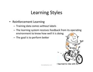 Learning	
  Styles	
  
•  Reinforcement	
  Learning	
  
–  Training	
  data	
  comes	
  without	
  labels	
  
–  The	
  learning	
  system	
  receives	
  feedback	
  from	
  its	
  opera)ng	
  
environment	
  to	
  know	
  how	
  well	
  it	
  is	
  doing	
  
–  The	
  goal	
  is	
  to	
  perform	
  be7er	
  
iksinc@yahoo.com	
  
 