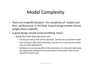 Model	
  Complexity	
  
•  There	
  are	
  tradeoﬀs	
  between	
  	
  the	
  complexity	
  of	
  	
  models	
  and	
  	
  
their	
  	
  performance	
  	
  in	
  the	
  ﬁeld.	
  A	
  good	
  design	
  (model	
  choice)	
  
weighs	
  these	
  tradeoﬀs.	
  
•  A	
  good	
  design	
  should	
  avoid	
  overﬁmng.	
  How?	
  
–  Divide	
  the	
  en)re	
  data	
  into	
  three	
  sets	
  
•  Training	
  set	
  (about	
  70%	
  of	
  the	
  total	
  data).	
  Use	
  this	
  set	
  to	
  build	
  the	
  model	
  
•  Test	
  set	
  (about	
  20%	
  of	
  the	
  total	
  data).	
  Use	
  this	
  set	
  to	
  es)mate	
  the	
  model	
  
accuracy	
  auer	
  deployment	
  
•  Valida)on	
  set	
  (remaining	
  10%	
  of	
  the	
  total	
  data).	
  Use	
  this	
  set	
  to	
  determine	
  
the	
  appropriate	
  semngs	
  for	
  free	
  parameters	
  of	
  the	
  model.	
  May	
  not	
  be	
  
required	
  in	
  some	
  cases.	
  
	
  
iksinc@yahoo.com	
  
 