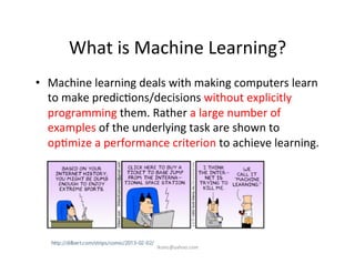 What	
  is	
  Machine	
  Learning?	
  
•  Machine	
  learning	
  deals	
  with	
  making	
  computers	
  learn	
  
to	
  make	
  predic)ons/decisions	
  without	
  explicitly	
  
programming	
  them.	
  Rather	
  a	
  large	
  number	
  of	
  
examples	
  of	
  the	
  underlying	
  task	
  are	
  shown	
  to	
  
op)mize	
  a	
  performance	
  criterion	
  to	
  achieve	
  learning.	
  
iksinc@yahoo.com	
  
 