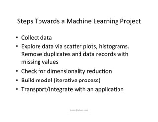Steps	
  Towards	
  a	
  Machine	
  Learning	
  Project	
  
•  Collect	
  data	
  
•  Explore	
  data	
  via	
  sca7er	
  plots,	
  histograms.	
  
Remove	
  duplicates	
  and	
  data	
  records	
  with	
  
missing	
  values	
  
•  Check	
  for	
  dimensionality	
  reduc)on	
  
•  Build	
  model	
  (itera)ve	
  process)	
  
•  Transport/Integrate	
  with	
  an	
  applica)on	
  
iksinc@yahoo.com	
  
 
